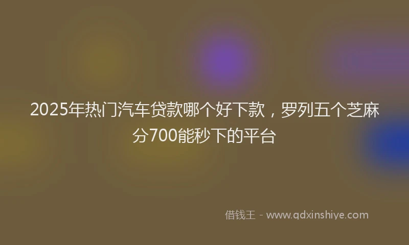 2025年热门汽车贷款哪个好下款，罗列五个芝麻分700能秒下的平台