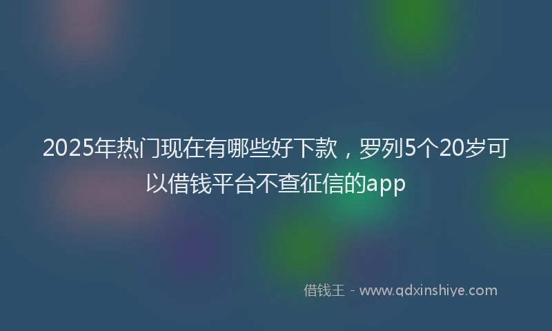 2025年热门现在有哪些好下款，罗列5个20岁可以借钱平台不查征信的app