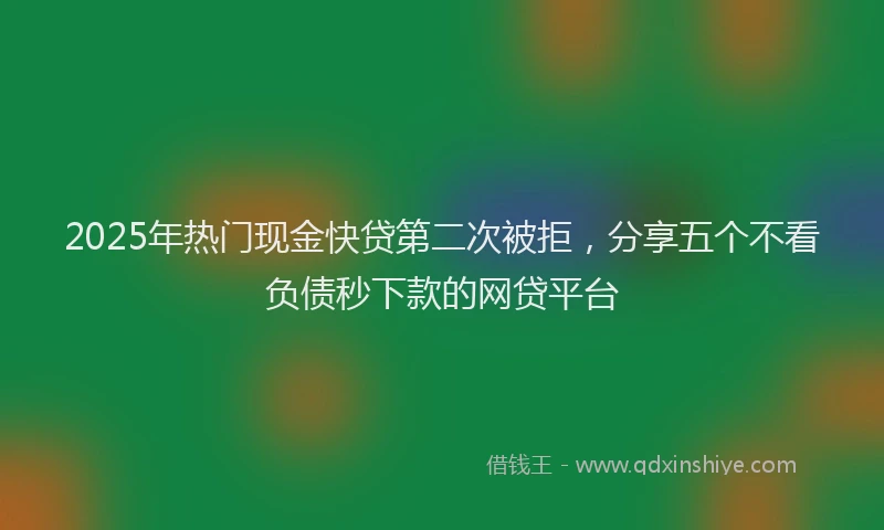 2025年热门现金快贷第二次被拒，分享五个不看负债秒下款的网贷平台