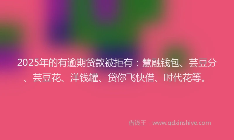 2025年的有逾期贷款被拒有：慧融钱包、芸豆分、芸豆花、洋钱罐、贷你飞快借、时代花等。