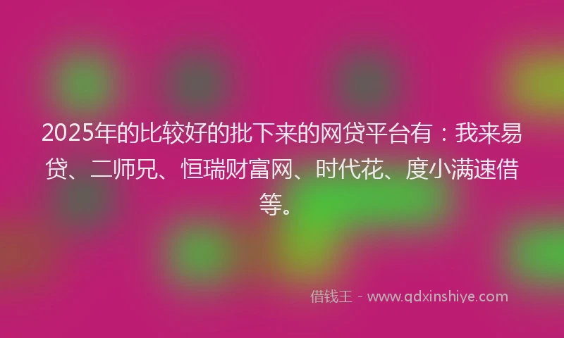 2025年的比较好的批下来的网贷平台有：我来易贷、二师兄、恒瑞财富网、时代花、度小满速借等。