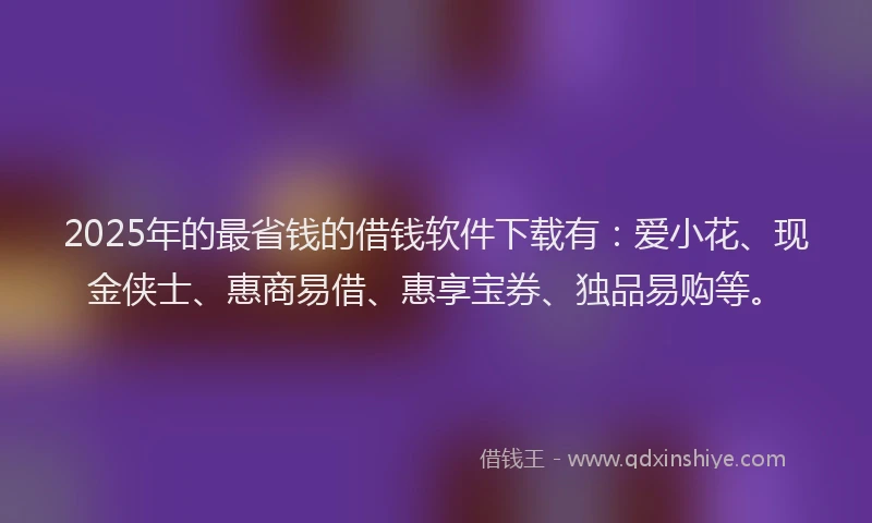 2025年的最省钱的借钱软件下载有：爱小花、现金侠士、惠商易借、惠享宝券、独品易购等。