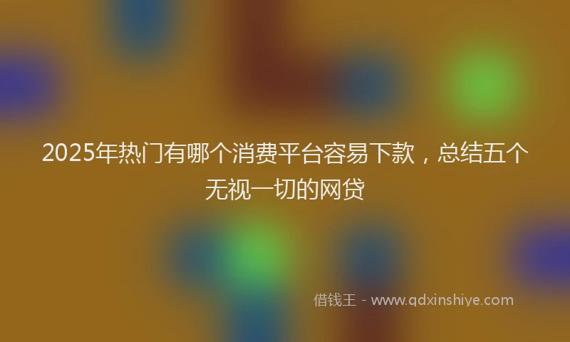 2025年热门有哪个消费平台容易下款，总结五个无视一切的网贷