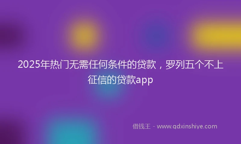 2025年热门无需任何条件的贷款，罗列五个不上征信的贷款app