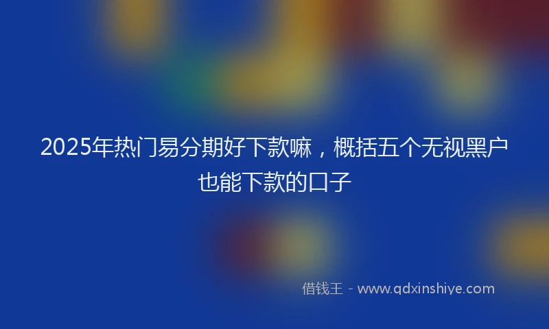 2025年热门易分期好下款嘛，概括五个无视黑户也能下款的口子