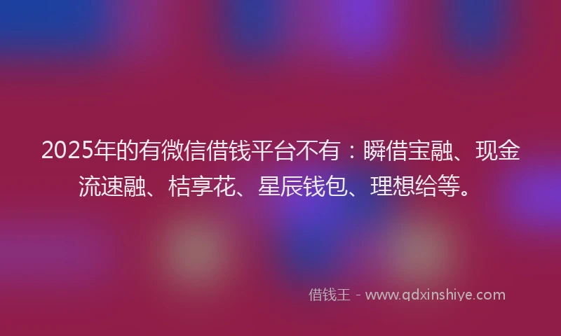 2025年的有微信借钱平台不有：瞬借宝融、现金流速融、桔享花、星辰钱包、理想给等。