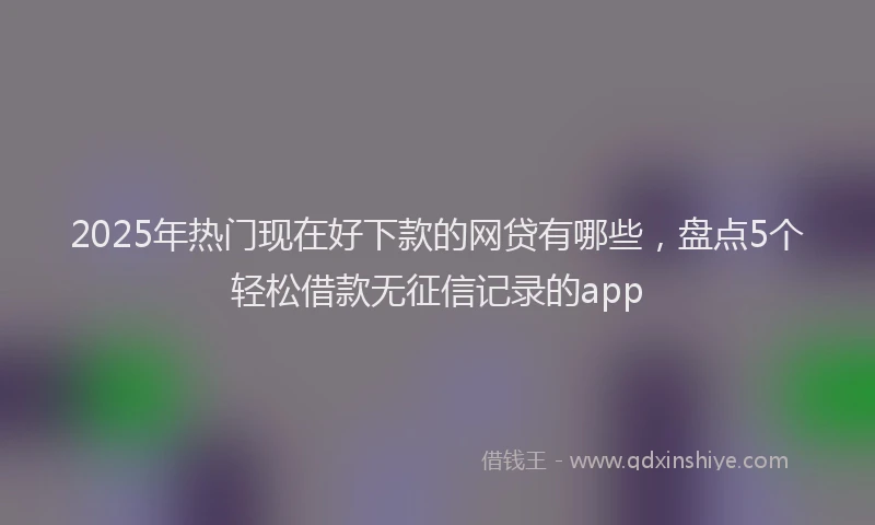 2025年热门现在好下款的网贷有哪些，盘点5个轻松借款无征信记录的app