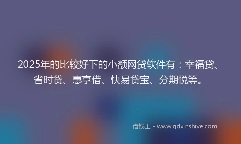 2025年的比较好下的小额网贷软件有：幸福贷、省时贷、惠享借、快易贷宝、分期悦等。