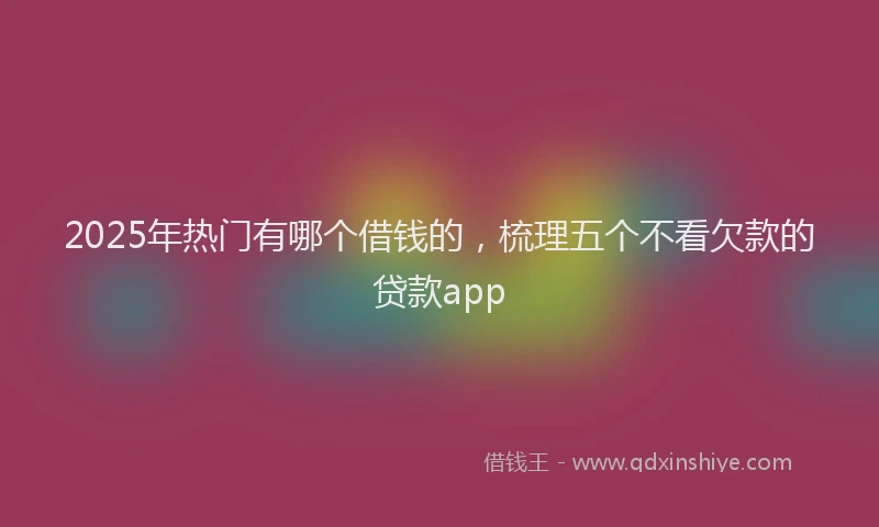 2025年热门有哪个借钱的，梳理五个不看欠款的贷款app