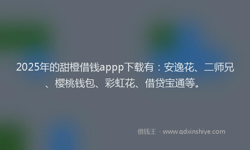 2025年的甜橙借钱appp下载有：安逸花、二师兄、樱桃钱包、彩虹花、借贷宝通等。