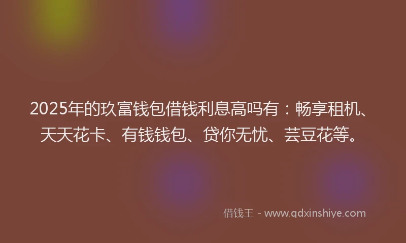 2025年的玖富钱包借钱利息高吗有：畅享租机、天天花卡、有钱钱包、贷你无忧、芸豆花等。
