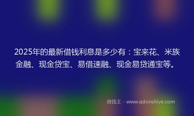 2025年的最新借钱利息是多少有：宝来花、米族金融、现金贷宝、易借速融、现金易贷通宝等。