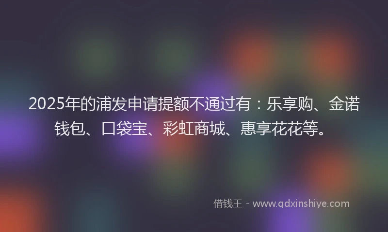 2025年的浦发申请提额不通过有：乐享购、金诺钱包、口袋宝、彩虹商城、惠享花花等。