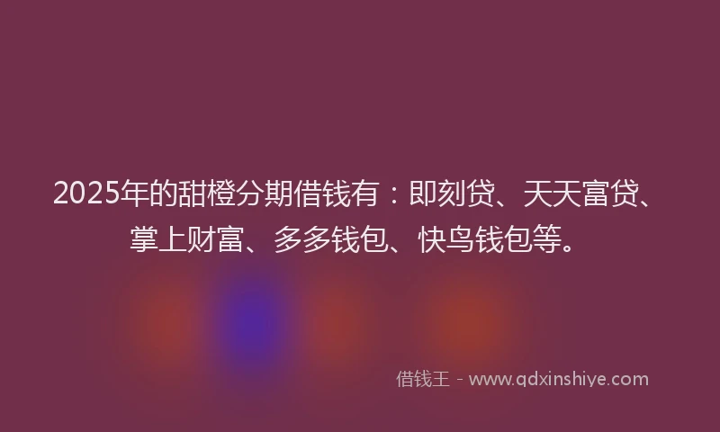 2025年的甜橙分期借钱有：即刻贷、天天富贷、掌上财富、多多钱包、快鸟钱包等。