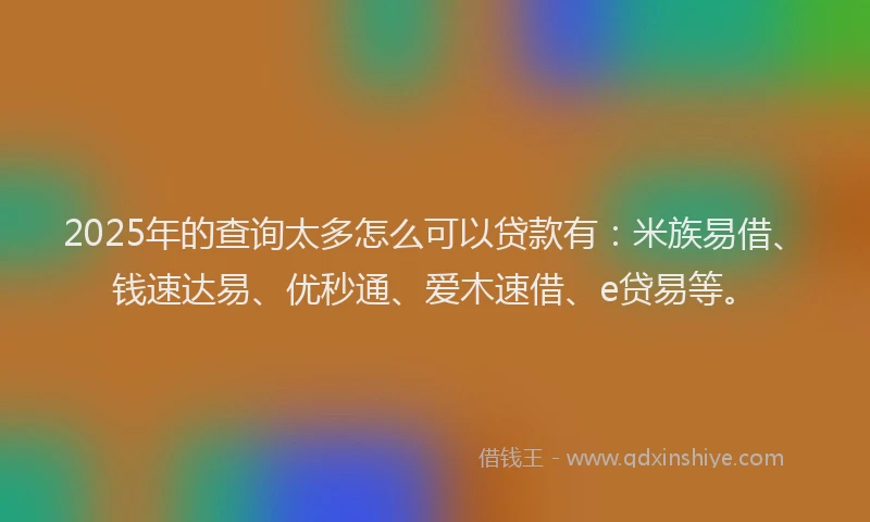 2025年的查询太多怎么可以贷款有：米族易借、钱速达易、优秒通、爱木速借、e贷易等。