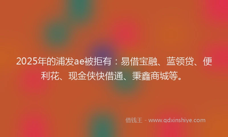 2025年的浦发ae被拒有：易借宝融、蓝领贷、便利花、现金侠快借通、秉鑫商城等。