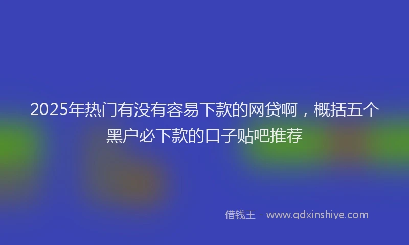 2025年热门有没有容易下款的网贷啊，概括五个黑户必下款的口子贴吧推荐