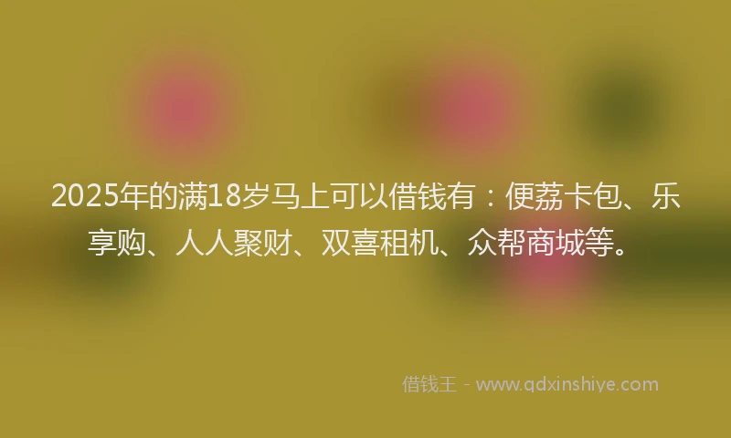 2025年的满18岁马上可以借钱有：便荔卡包、乐享购、人人聚财、双喜租机、众帮商城等。