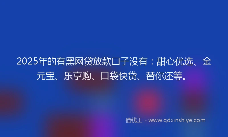 2025年的有黑网贷放款囗子没有：甜心优选、金元宝、乐享购、口袋快贷、替你还等。