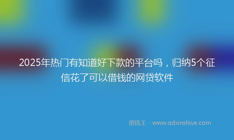 2025年热门有知道好下款的平台吗，归纳5个征信花了可以借钱的网贷软件