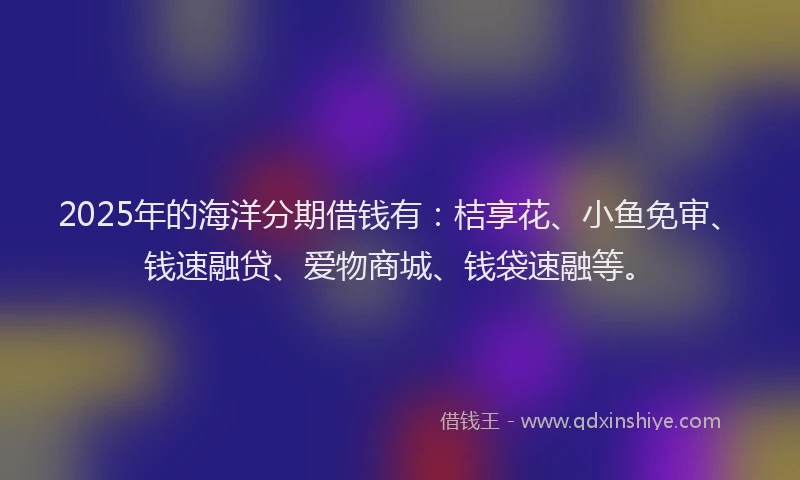 2025年的海洋分期借钱有：桔享花、小鱼免审、钱速融贷、爱物商城、钱袋速融等。