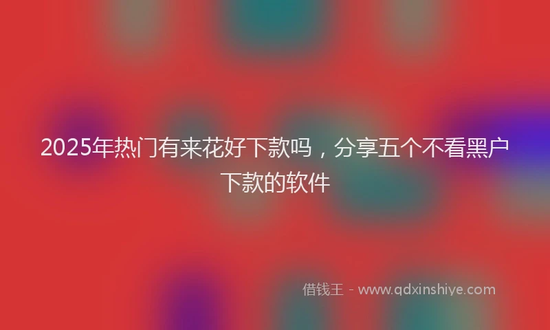 2025年热门有来花好下款吗，分享五个不看黑户下款的软件