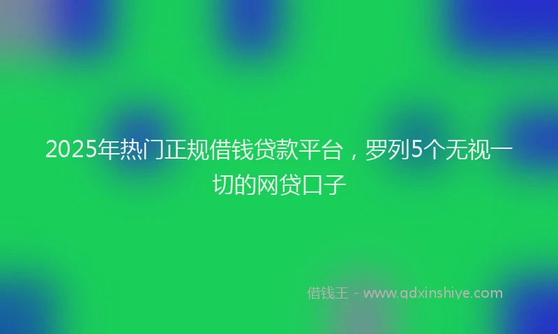 2025年热门正规借钱贷款平台，罗列5个无视一切的网贷口子