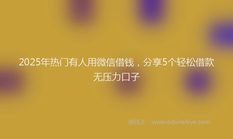 2025年热门有人用微信借钱，分享5个轻松借款无压力口子