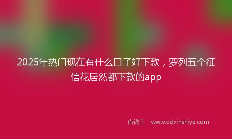 2025年热门现在有什么口子好下款，罗列五个征信花居然都下款的app