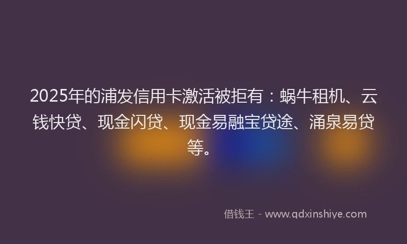 2025年的浦发信用卡激活被拒有：蜗牛租机、云钱快贷、现金闪贷、现金易融宝贷途、涌泉易贷等。