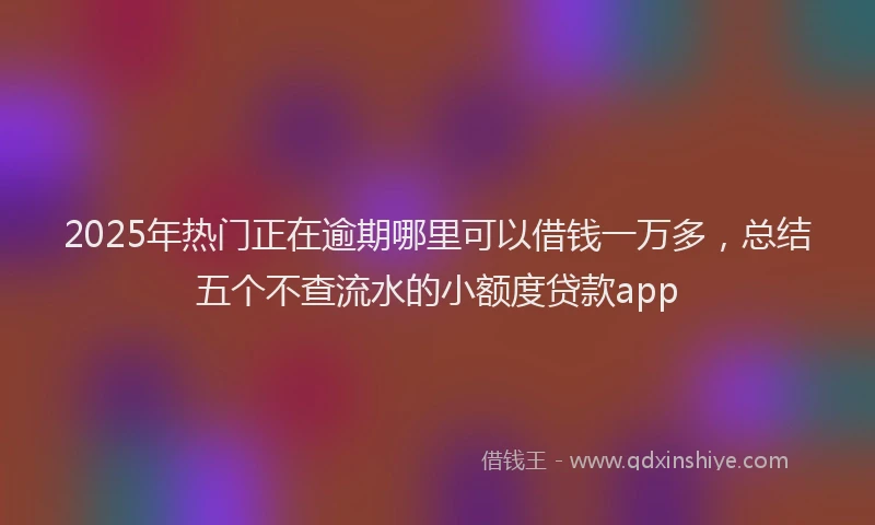 2025年热门正在逾期哪里可以借钱一万多，总结五个不查流水的小额度贷款app
