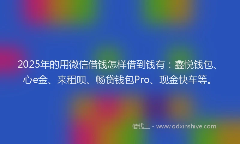 2025年的用微信借钱怎样借到钱有：鑫悦钱包、心e金、来租呗、畅贷钱包Pro、现金快车等。
