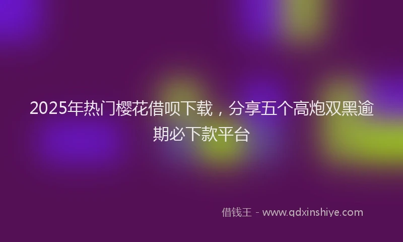 2025年热门樱花借呗下载，分享五个高炮双黑逾期必下款平台