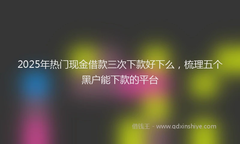 2025年热门现金借款三次下款好下么，梳理五个黑户能下款的平台