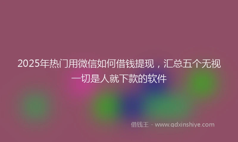 2025年热门用微信如何借钱提现，汇总五个无视一切是人就下款的软件