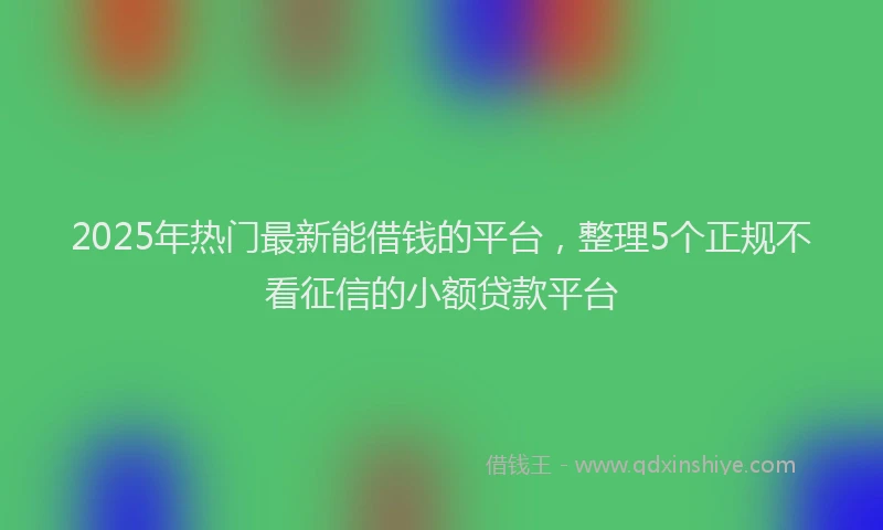 2025年热门最新能借钱的平台，整理5个正规不看征信的小额贷款平台