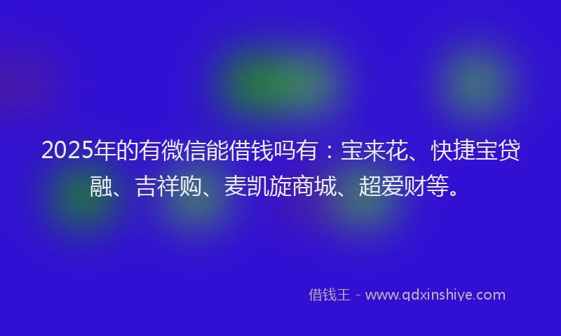 2025年的有微信能借钱吗有：宝来花、快捷宝贷融、吉祥购、麦凯旋商城、超爱财等。