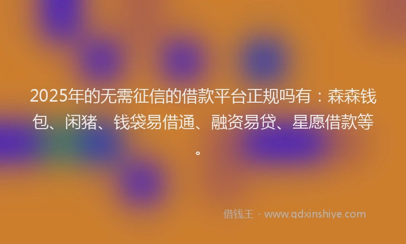 2025年的无需征信的借款平台正规吗有：森森钱包、闲猪、钱袋易借通、融资易贷、星愿借款等。