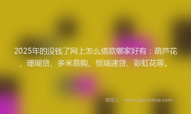 2025年的没钱了网上怎么借款哪家好有：葫芦花、珊瑚贷、多米易购、恒瑞速贷、彩虹花等。