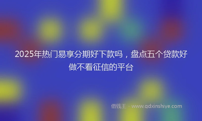 2025年热门易享分期好下款吗，盘点五个贷款好做不看征信的平台