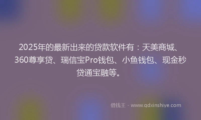2025年的最新出来的贷款软件有：天美商城、360尊享贷、瑞信宝Pro钱包、小鱼钱包、现金秒贷通宝融等。