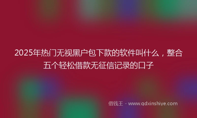 2025年热门无视黑户包下款的软件叫什么，整合五个轻松借款无征信记录的口子