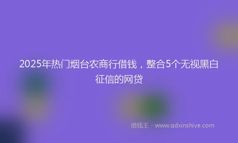 2025年热门烟台农商行借钱，整合5个无视黑白征信的网贷