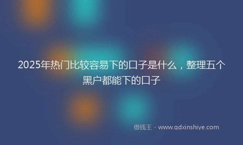 2025年热门比较容易下的口子是什么，整理五个黑户都能下的口子