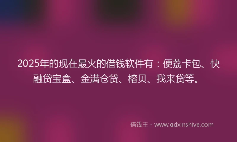 2025年的现在最火的借钱软件有：便荔卡包、快融贷宝盒、金满仓贷、榕贝、我来贷等。