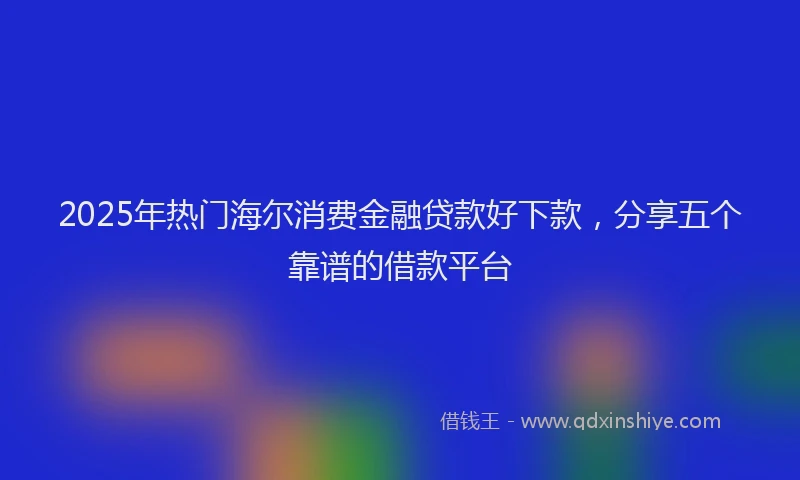 2025年热门海尔消费金融贷款好下款，分享五个靠谱的借款平台