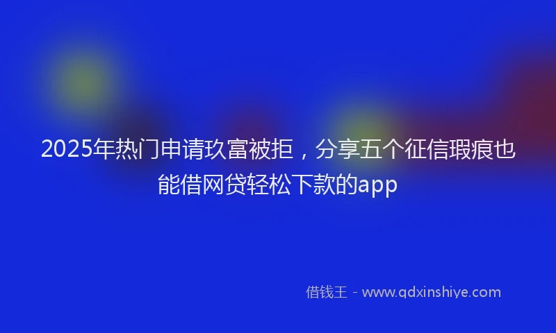 2025年热门申请玖富被拒，分享五个征信瑕疵也能借网贷轻松下款的app