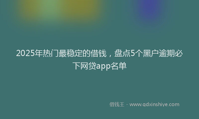2025年热门最稳定的借钱，盘点5个黑户逾期必下网贷app名单