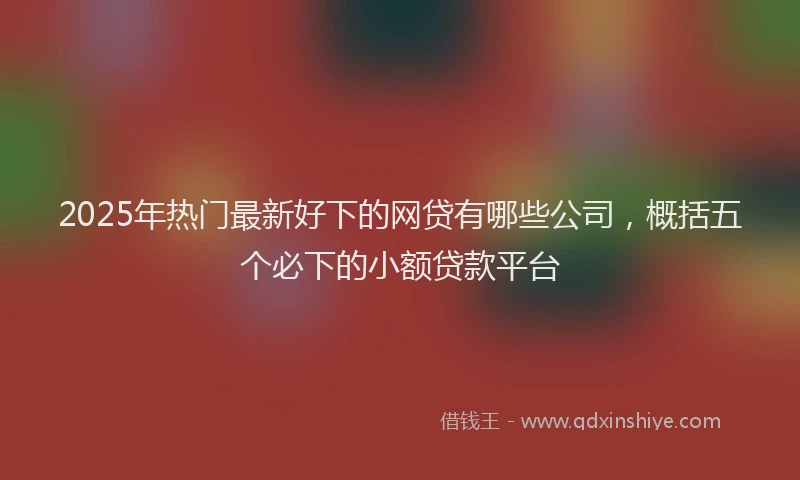 2025年热门最新好下的网贷有哪些公司，概括五个必下的小额贷款平台