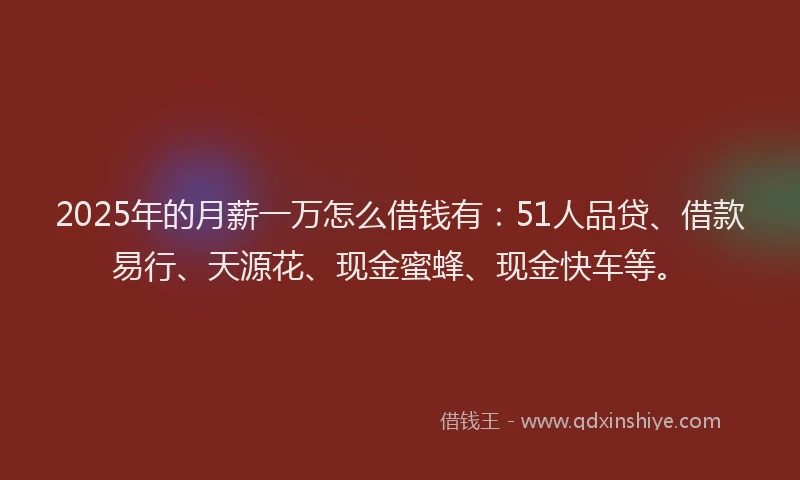 2025年的月薪一万怎么借钱有：51人品贷、借款易行、天源花、现金蜜蜂、现金快车等。
